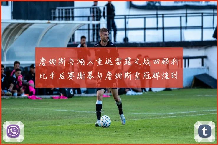 詹姆斯与湖人重返雷霆之战回顾科比季后赛谢幕与詹姆斯首冠辉煌时刻