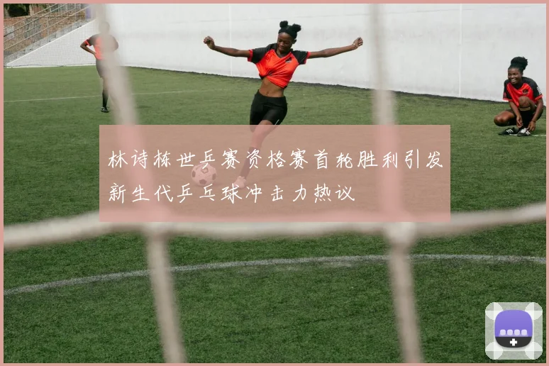林诗栋世乒赛资格赛首轮胜利引发新生代乒乓球冲击力热议