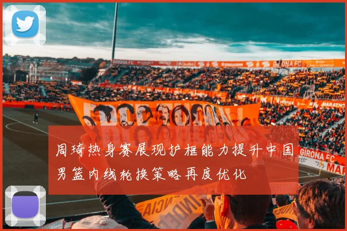 周琦热身赛展现护框能力提升中国男篮内线轮换策略再度优化