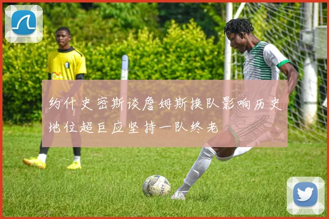 约什史密斯谈詹姆斯换队影响历史地位超巨应坚持一队终老