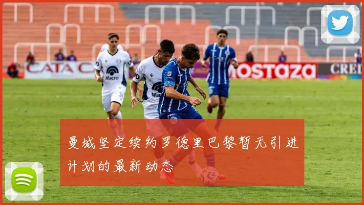 曼城坚定续约罗德里巴黎暂无引进计划的最新动态