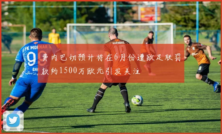 费内巴切预计将在6月份遭欧足联罚款约1500万欧元引发关注