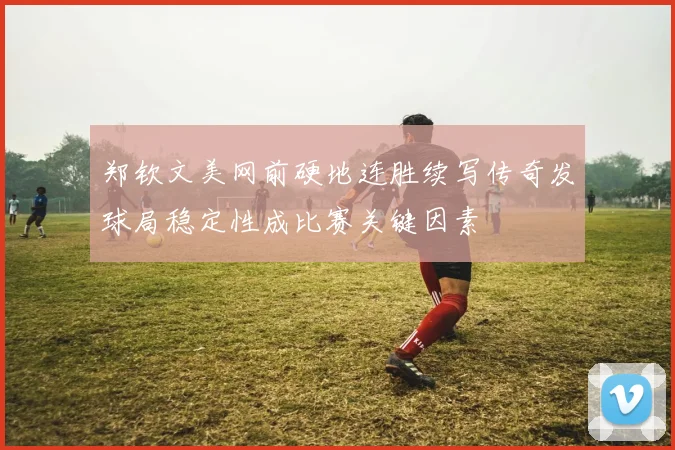 郑钦文美网前硬地连胜续写传奇发球局稳定性成比赛关键因素