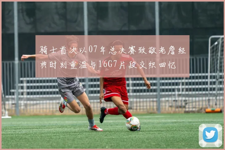 骑士首次以07年总决赛致敬老詹经典时刻重温与16G7片段交织回忆