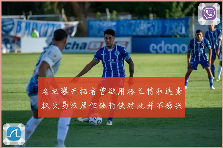 名记曝开拓者曾欲用格兰特和选秀权交易浓眉但独行侠对此并不感兴趣