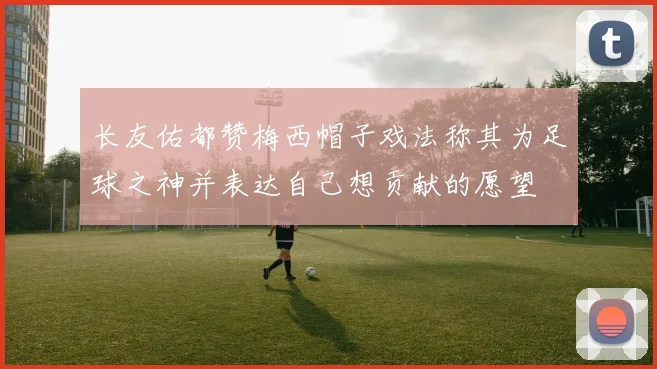 长友佑都赞梅西帽子戏法称其为足球之神并表达自己想贡献的愿望