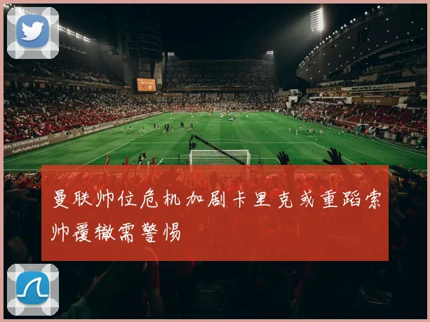 曼联帅位危机加剧卡里克或重蹈索帅覆辙需警惕