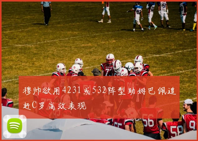 穆帅欲用4231或532阵型助姆巴佩追赶C罗高效表现