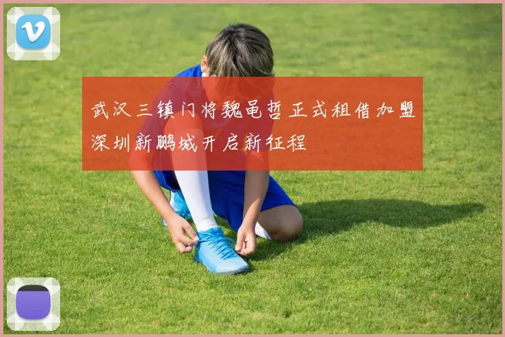 武汉三镇门将魏黾哲正式租借加盟深圳新鹏城开启新征程