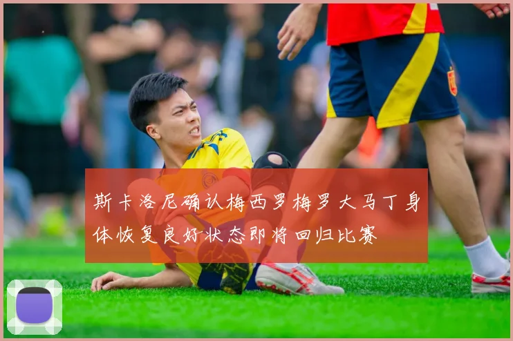 斯卡洛尼确认梅西罗梅罗大马丁身体恢复良好状态即将回归比赛