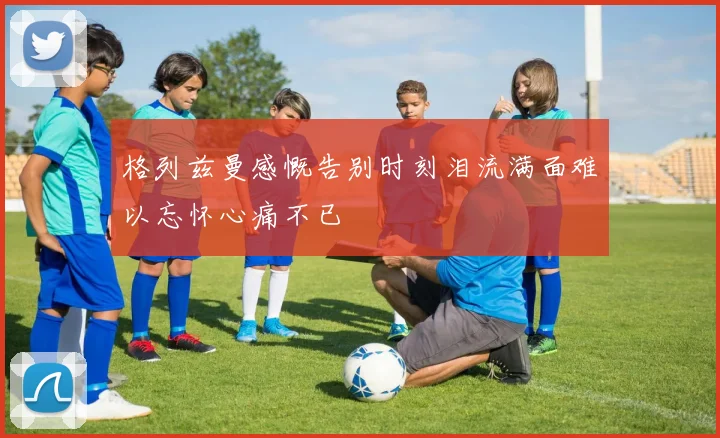 格列兹曼感慨告别时刻泪流满面难以忘怀心痛不已