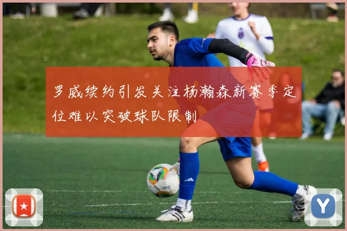 罗威续约引发关注杨瀚森新赛季定位难以突破球队限制