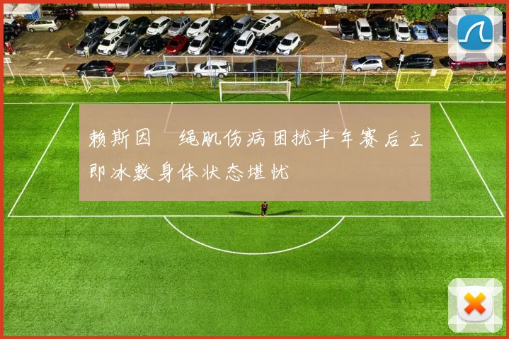 赖斯因腘绳肌伤病困扰半年赛后立即冰敷身体状态堪忧