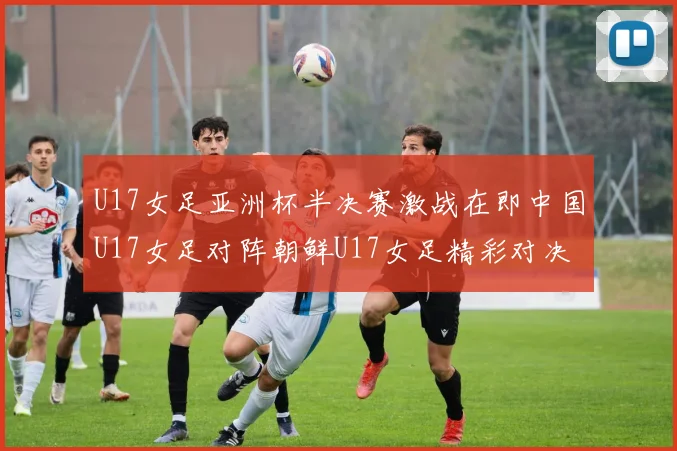 U17女足亚洲杯半决赛激战在即中国U17女足对阵朝鲜U17女足精彩对决即将开启
