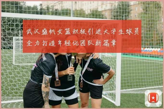 武汉盛帆女篮积极引进大学生球员全力打造年轻化团队新篇章