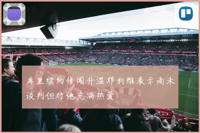 库里续约传闻升温邓利维表示尚未谈判但对他充满热爱