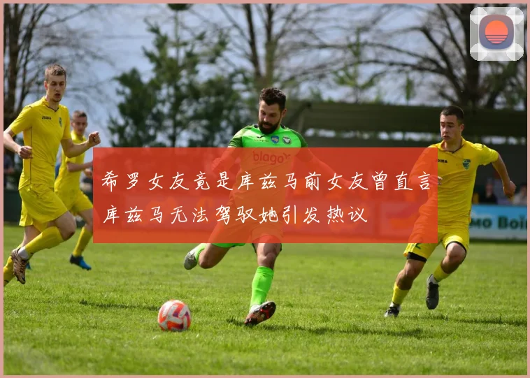 希罗女友竟是库兹马前女友曾直言库兹马无法驾驭她引发热议