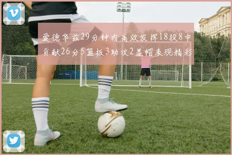 爱德华兹29分钟内高效发挥18投8中贡献26分5篮板3助攻2盖帽表现精彩但犯规频繁影响比赛乐趣