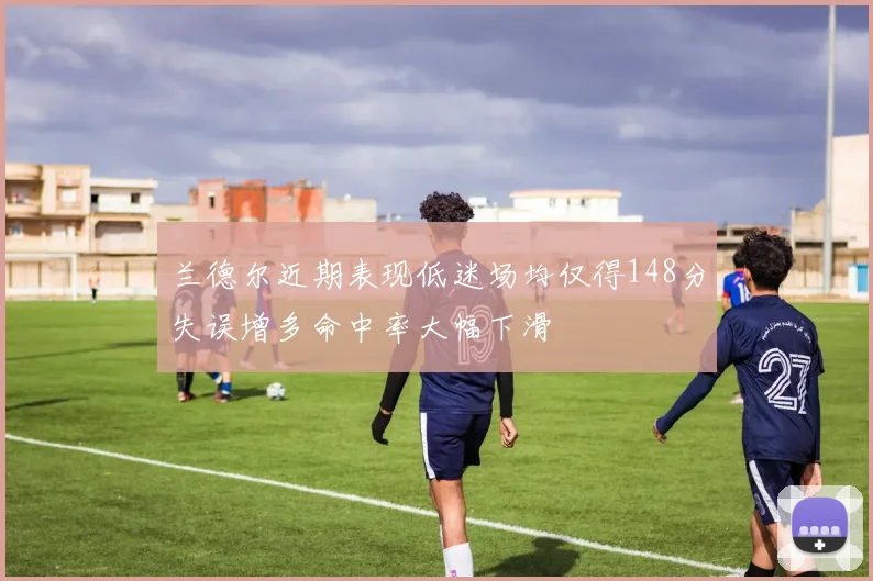 兰德尔近期表现低迷场均仅得148分失误增多命中率大幅下滑