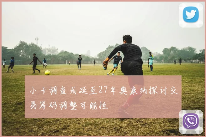 小卡调查或延至27年奥康纳探讨交易筹码调整可能性