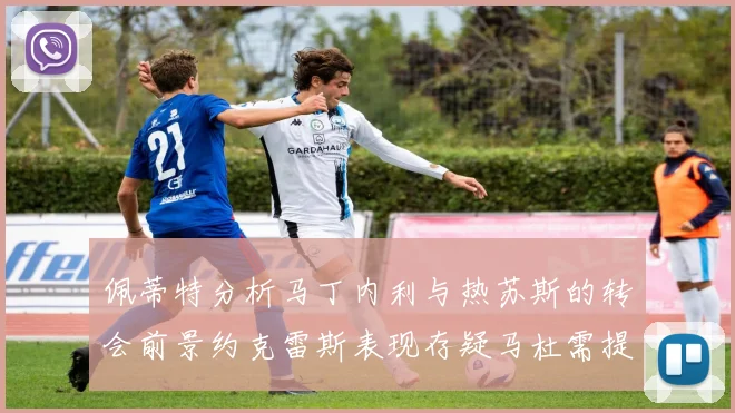 佩蒂特分析马丁内利与热苏斯的转会前景约克雷斯表现存疑马杜需提升才能留队