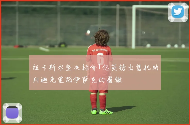 纽卡斯尔坚决标价1亿英镑出售托纳利避免重蹈伊萨克的覆辙