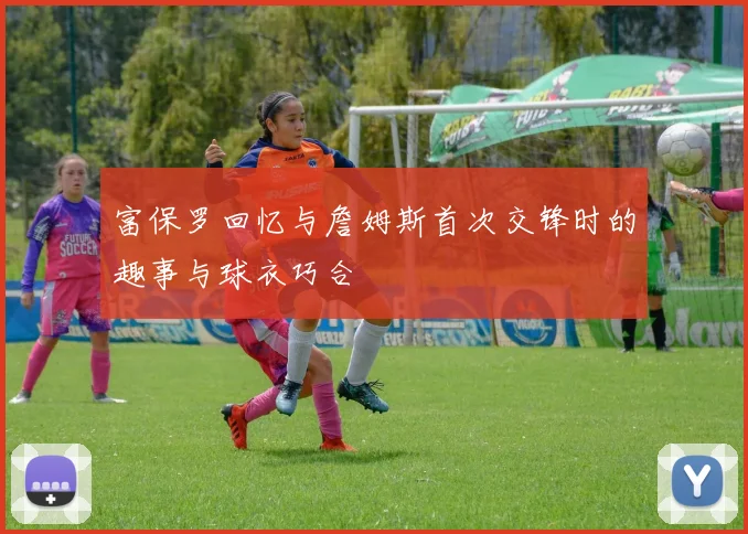 富保罗回忆与詹姆斯首次交锋时的趣事与球衣巧合