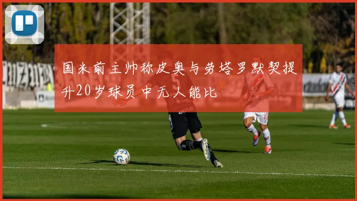 国米前主帅称皮奥与劳塔罗默契提升20岁球员中无人能比