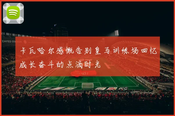 卡瓦哈尔感慨告别皇马训练场回忆成长奋斗的点滴时光