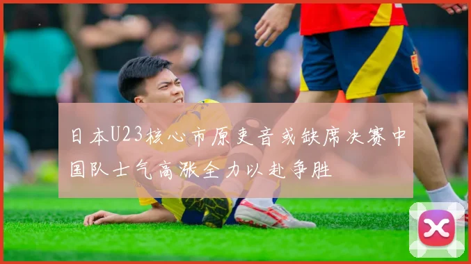 日本U23核心市原吏音或缺席决赛中国队士气高涨全力以赴争胜