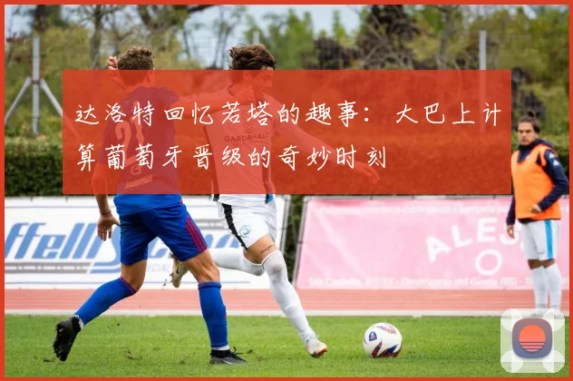 达洛特回忆若塔的趣事：大巴上计算葡萄牙晋级的奇妙时刻