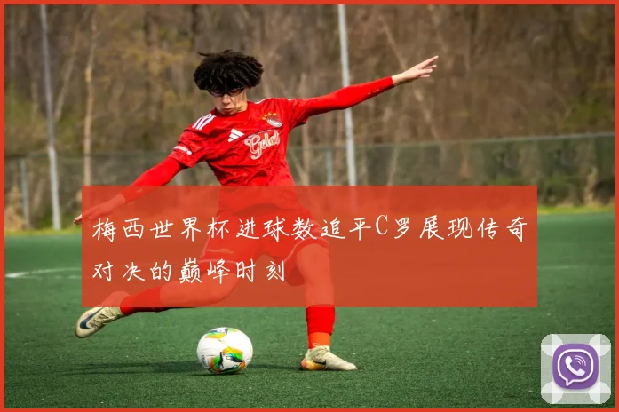 梅西世界杯进球数追平C罗展现传奇对决的巅峰时刻
