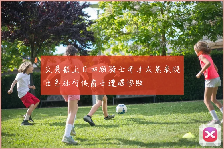交易截止日回顾骑士奇才灰熊表现出色独行侠爵士遭遇惨败