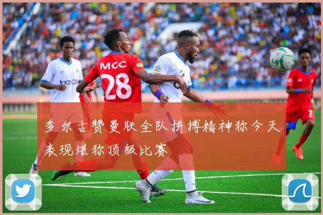 多尔古赞曼联全队拼搏精神称今天表现堪称顶级比赛