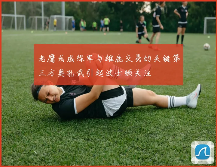 老鹰或成绿军与雄鹿交易的关键第三方奥孔武引起波士顿关注