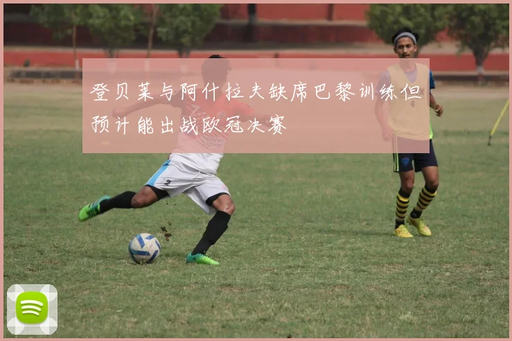 登贝莱与阿什拉夫缺席巴黎训练但预计能出战欧冠决赛