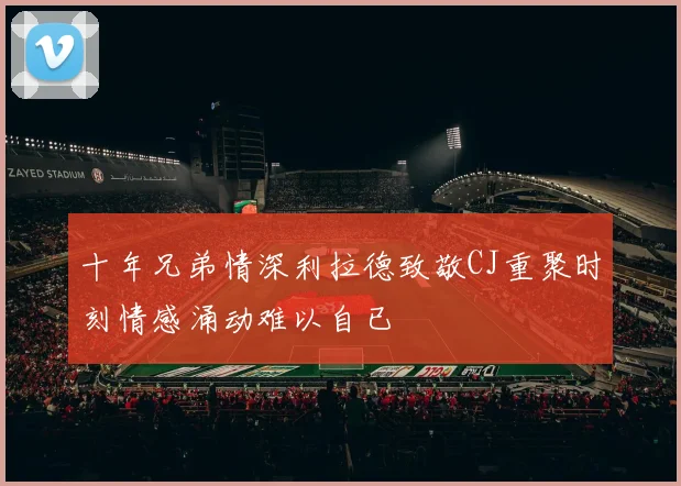 十年兄弟情深利拉德致敬CJ重聚时刻情感涌动难以自已