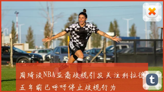 周琦谈NBA亚裔歧视引发关注利拉德五年前已呼吁停止歧视行为